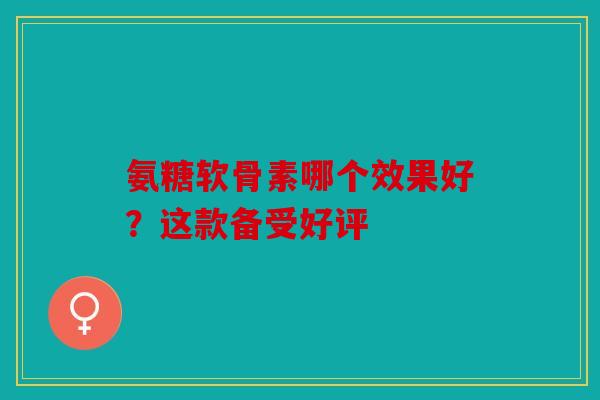 氨糖软骨素哪个效果好？这款备受好评