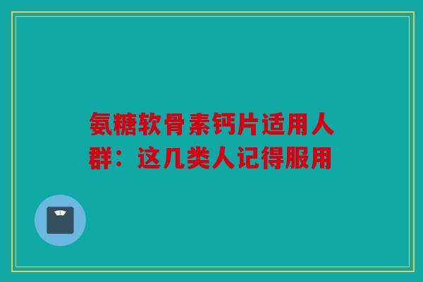 氨糖软骨素钙片适用人群：这几类人记得服用