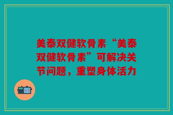 美泰双健软骨素“美泰双健软骨素”可解决关节问题，重塑身体活力