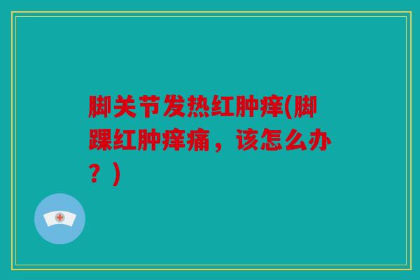 脚关节发热红肿痒(脚踝红肿痒痛，该怎么办？)