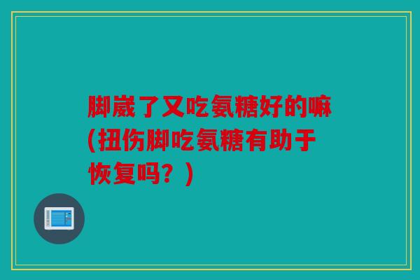 脚崴了又吃氨糖好的嘛(扭伤脚吃氨糖有助于恢复吗？)