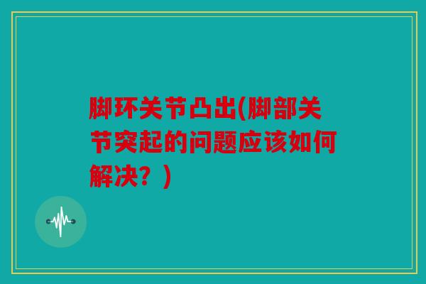 脚环关节凸出(脚部关节突起的问题应该如何解决？)