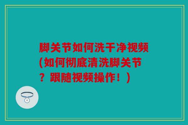 脚关节如何洗干净视频(如何彻底清洗脚关节？跟随视频操作！)