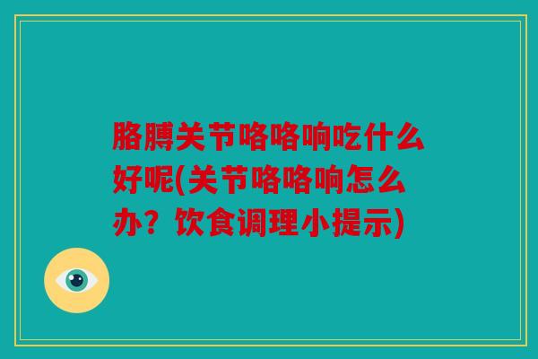胳膊关节咯咯响吃什么好呢(关节咯咯响怎么办？饮食调理小提示)