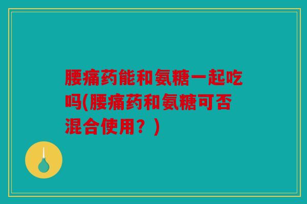 腰痛药能和氨糖一起吃吗(腰痛药和氨糖可否混合使用？)