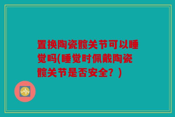 置换陶瓷髋关节可以睡觉吗(睡觉时佩戴陶瓷髋关节是否安全？)