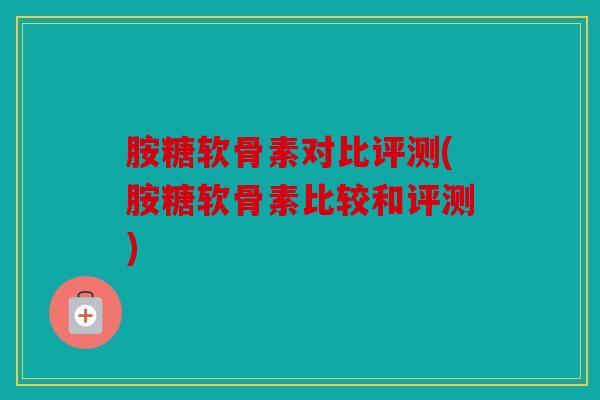 胺糖软骨素对比评测(胺糖软骨素比较和评测)