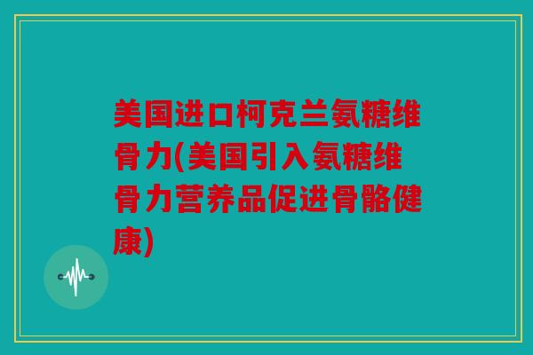 美国进口柯克兰氨糖维骨力(美国引入氨糖维骨力营养品促进骨骼健康)
