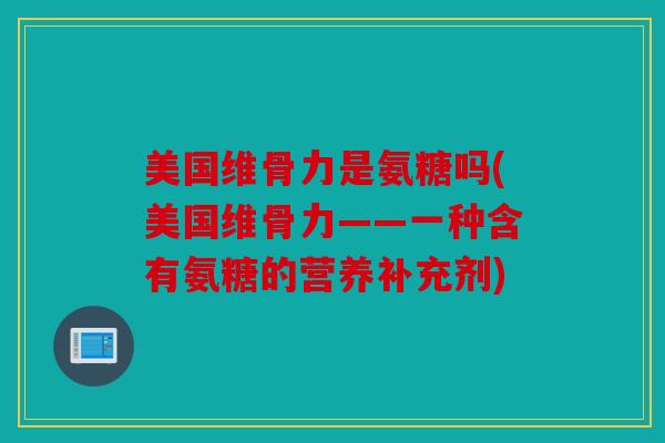 美国维骨力是氨糖吗(美国维骨力——一种含有氨糖的营养补充剂)