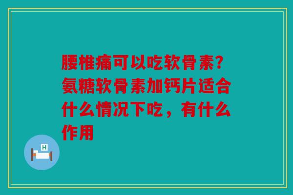 腰椎痛可以吃软骨素？氨糖软骨素加钙片适合什么情况下吃，有什么作用