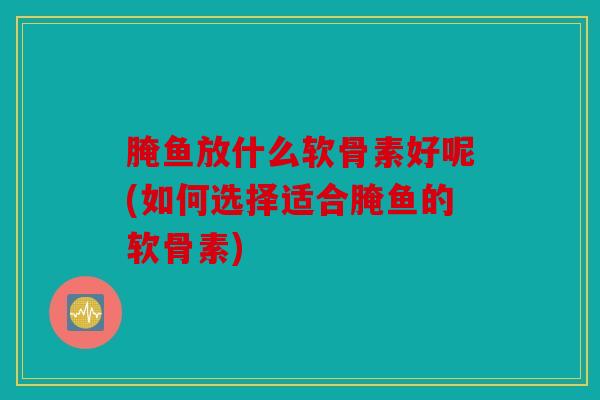 腌鱼放什么软骨素好呢(如何选择适合腌鱼的软骨素)