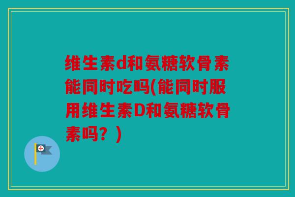 维生素d和氨糖软骨素能同时吃吗(能同时服用维生素D和氨糖软骨素吗？)