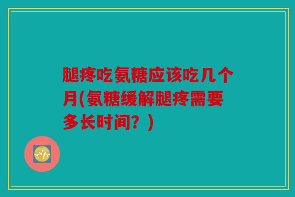 腿疼吃氨糖应该吃几个月(氨糖缓解腿疼需要多长时间？)