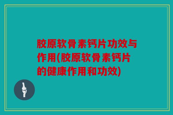 胶原软骨素钙片功效与作用(胶原软骨素钙片的健康作用和功效)