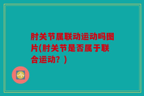 肘关节属联动运动吗图片(肘关节是否属于联合运动？)