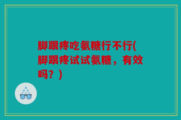 脚跟疼吃氨糖行不行(脚跟疼试试氨糖，有效吗？)