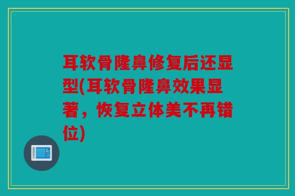 耳软骨隆鼻修复后还显型(耳软骨隆鼻效果显著，恢复立体美不再错位)