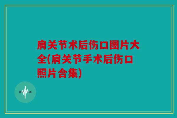 肩关节术后伤口图片大全(肩关节手术后伤口照片合集)
