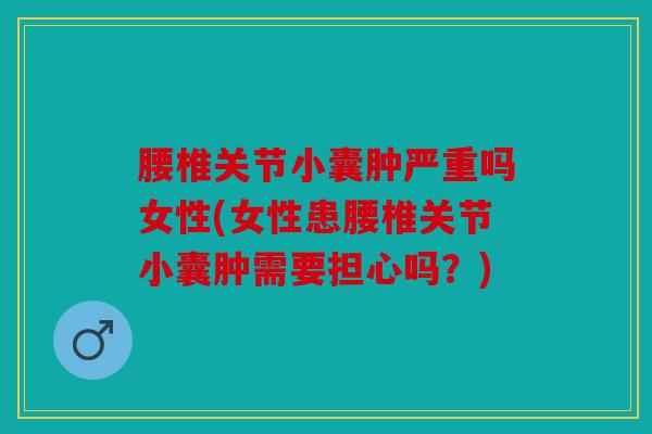 腰椎关节小囊肿严重吗女性(女性患腰椎关节小囊肿需要担心吗？)