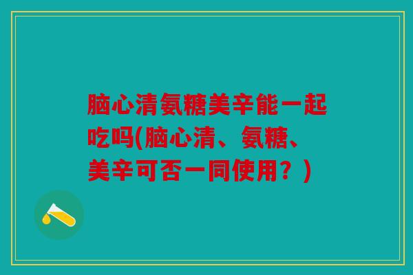 脑心清氨糖美辛能一起吃吗(脑心清、氨糖、美辛可否一同使用？)