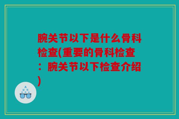 腕关节以下是什么骨科检查(重要的骨科检查：腕关节以下检查介绍)