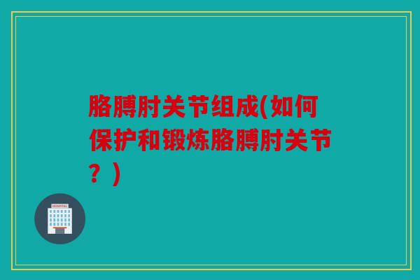 胳膊肘关节组成(如何保护和锻炼胳膊肘关节？)