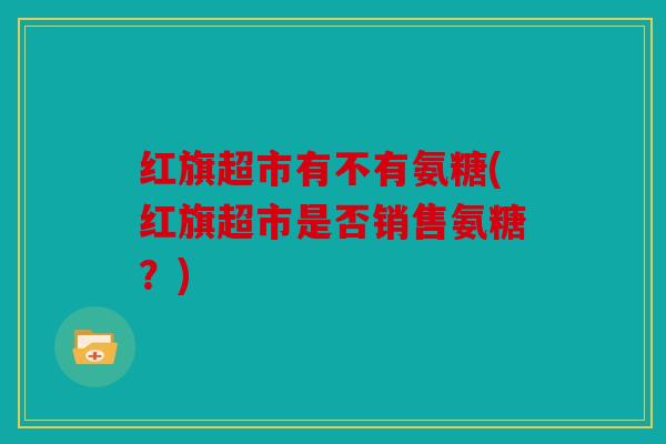 红旗超市有不有氨糖(红旗超市是否销售氨糖？)