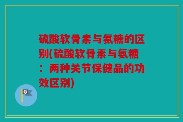 硫酸软骨素与氨糖的区别(硫酸软骨素与氨糖：两种关节保健品的功效区别)