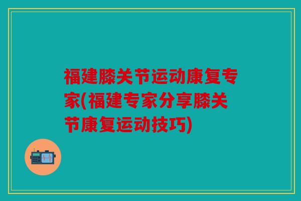 福建膝关节运动康复专家(福建专家分享膝关节康复运动技巧)