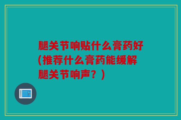 腿关节响贴什么膏药好(推荐什么膏药能缓解腿关节响声？)