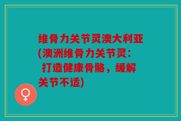 维骨力关节灵澳大利亚(澳洲维骨力关节灵： 打造健康骨骼，缓解关节不适)