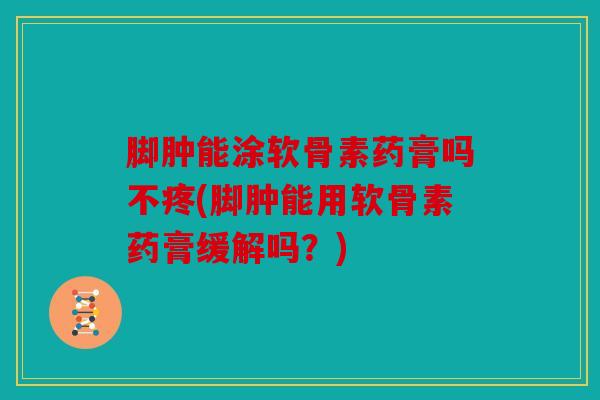 脚肿能涂软骨素药膏吗不疼(脚肿能用软骨素药膏缓解吗？)