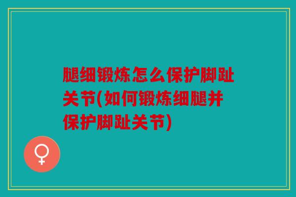 腿细锻炼怎么保护脚趾关节(如何锻炼细腿并保护脚趾关节)