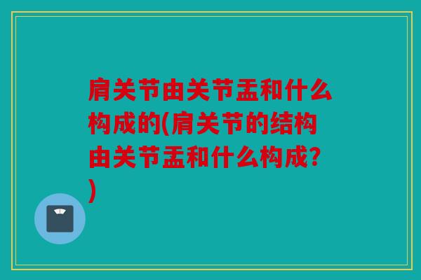 肩关节由关节盂和什么构成的(肩关节的结构由关节盂和什么构成？)