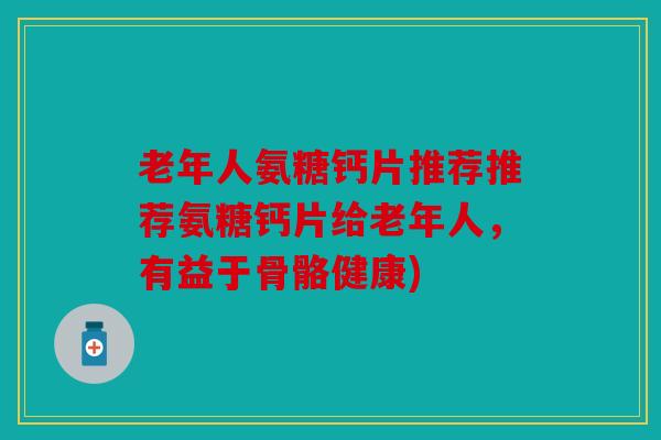 老年人氨糖钙片推荐推荐氨糖钙片给老年人，有益于骨骼健康)