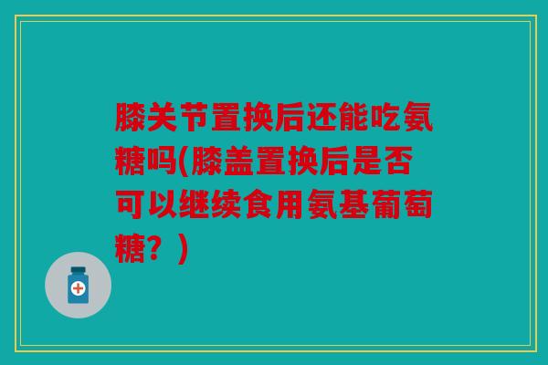 膝关节置换后还能吃氨糖吗(膝盖置换后是否可以继续食用氨基葡萄糖？)