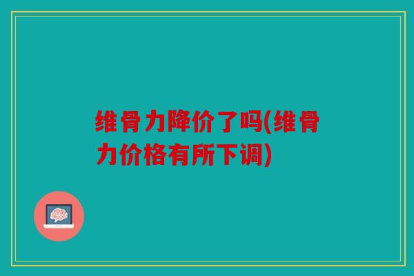 维骨力降价了吗(维骨力价格有所下调)