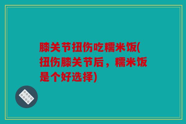 膝关节扭伤吃糯米饭(扭伤膝关节后，糯米饭是个好选择)