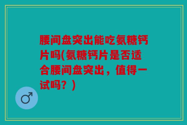 腰间盘突出能吃氨糖钙片吗(氨糖钙片是否适合腰间盘突出，值得一试吗？)