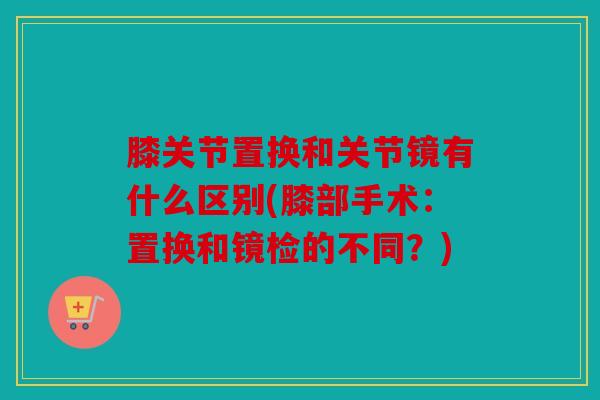 膝关节置换和关节镜有什么区别(膝部手术：置换和镜检的不同？)