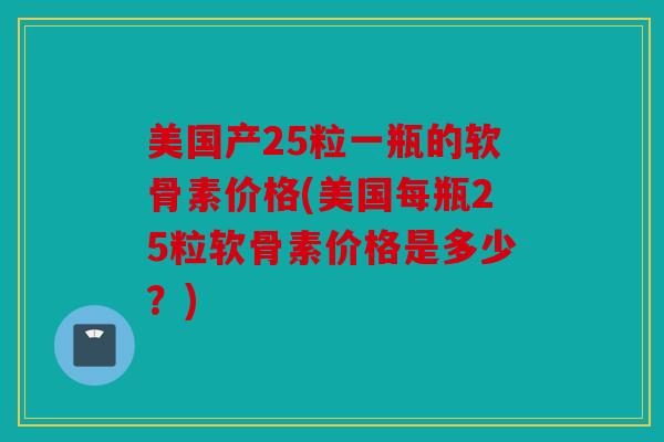 美国产25粒一瓶的软骨素价格(美国每瓶25粒软骨素价格是多少？)