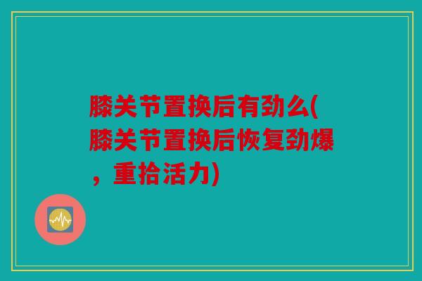 膝关节置换后有劲么(膝关节置换后恢复劲爆，重拾活力)