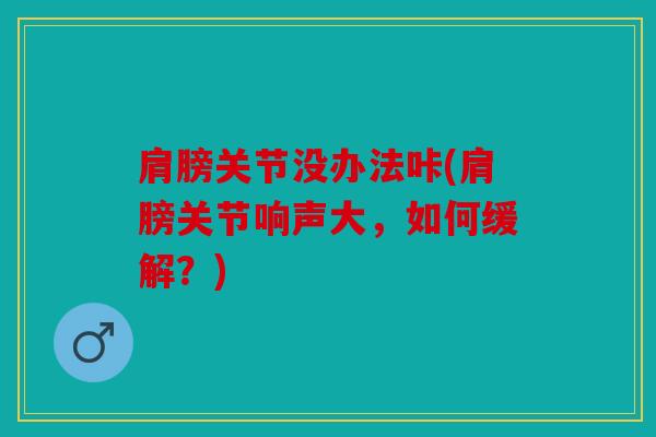 肩膀关节没办法咔(肩膀关节响声大，如何缓解？)