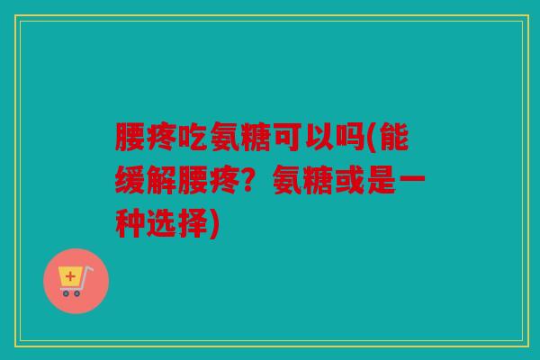 腰疼吃氨糖可以吗(能缓解腰疼？氨糖或是一种选择)