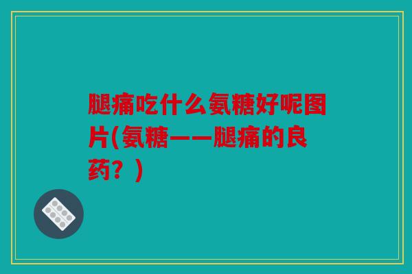 腿痛吃什么氨糖好呢图片(氨糖——腿痛的良药？)