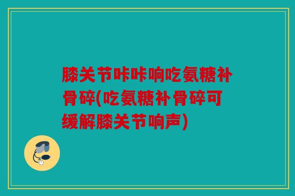 膝关节咔咔响吃氨糖补骨碎(吃氨糖补骨碎可缓解膝关节响声)