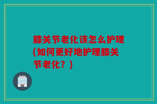 膝关节老化该怎么护理(如何更好地护理膝关节老化？)