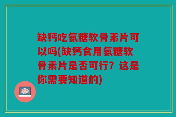 缺钙吃氨糖软骨素片可以吗(缺钙食用氨糖软骨素片是否可行？这是你需要知道的)