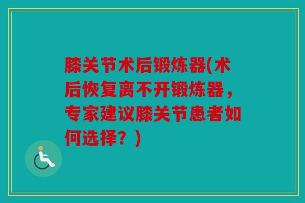 膝关节术后锻炼器(术后恢复离不开锻炼器，专家建议膝关节患者如何选择？)