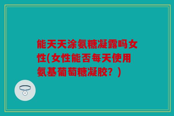 能天天涂氨糖凝露吗女性(女性能否每天使用氨基葡萄糖凝胶？)